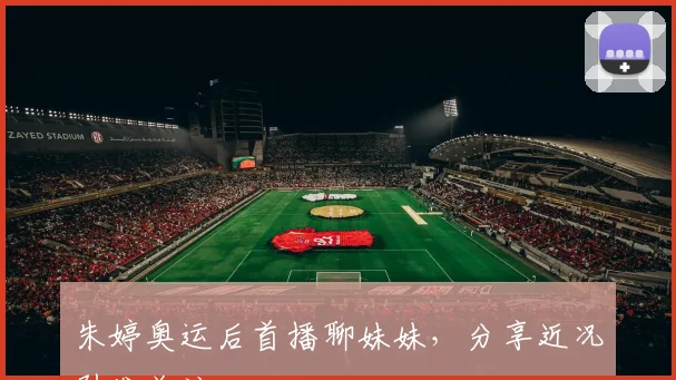 朱婷奥运后首播聊妹妹，分享近况引发关注