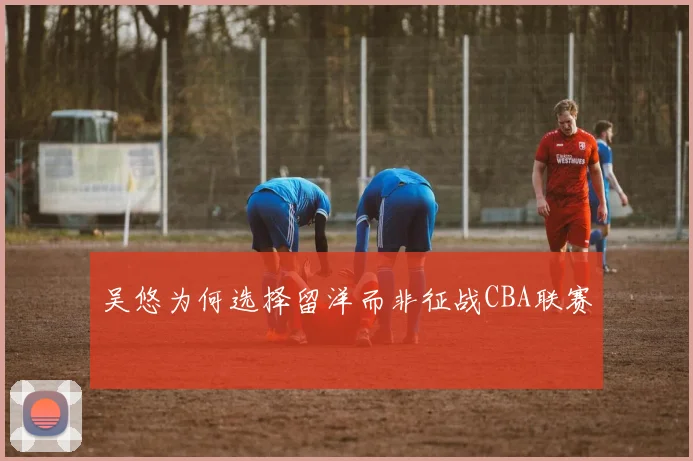 吴悠为何选择留洋而非征战CBA联赛