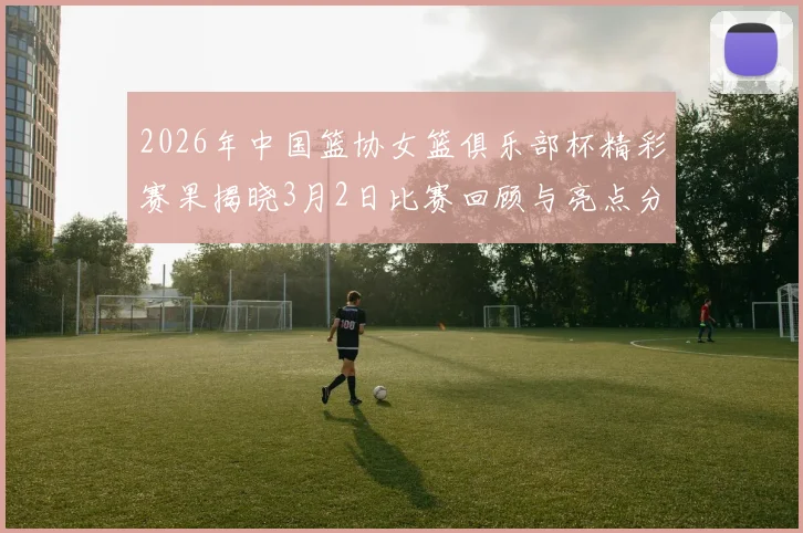 2026年中国篮协女篮俱乐部杯精彩赛果揭晓3月2日比赛回顾与亮点分析