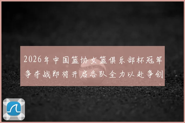 2026年中国篮协女篮俱乐部杯冠军争夺战即将开启各队全力以赴争创佳绩
