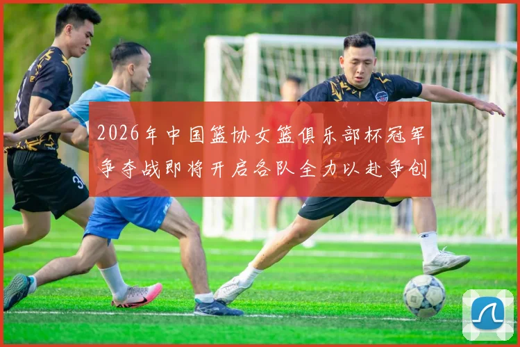 2026年中国篮协女篮俱乐部杯冠军争夺战即将开启各队全力以赴争创佳绩