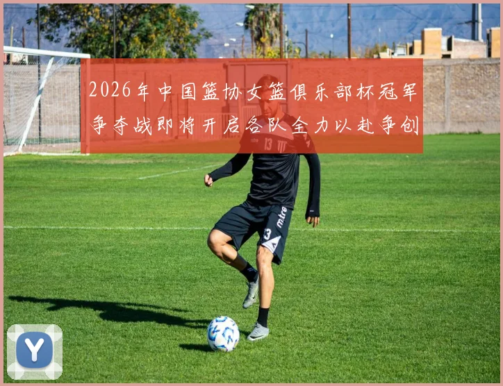 2026年中国篮协女篮俱乐部杯冠军争夺战即将开启各队全力以赴争创佳绩