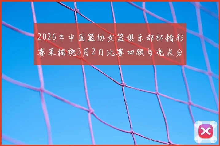 2026年中国篮协女篮俱乐部杯精彩赛果揭晓3月2日比赛回顾与亮点分析