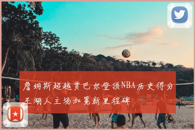 詹姆斯超越贾巴尔登顶NBA历史得分王湖人主场加冕新里程碑