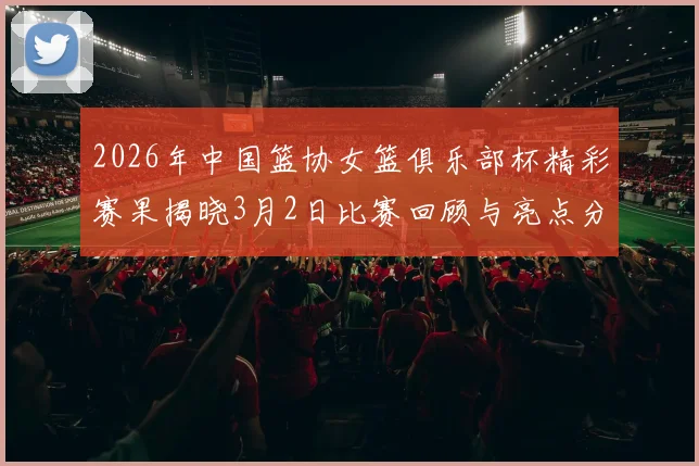 2026年中国篮协女篮俱乐部杯精彩赛果揭晓3月2日比赛回顾与亮点分析