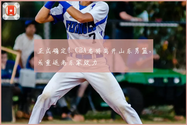 正式确定！CBA名将离开山东男篮，或重返老东家效力