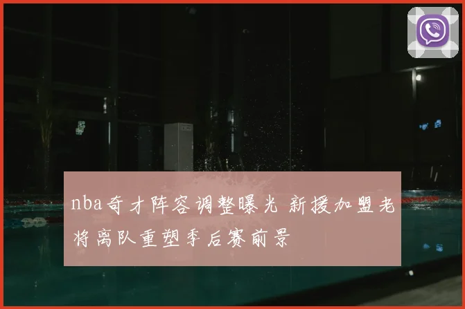 nba奇才阵容调整曝光 新援加盟老将离队重塑季后赛前景