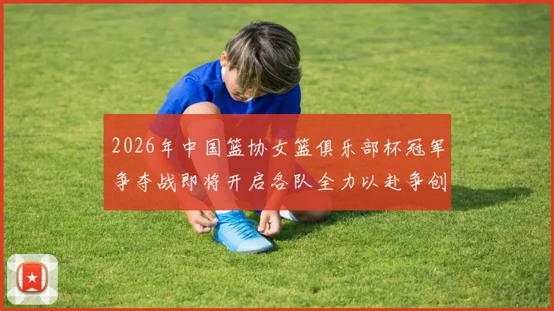 2026年中国篮协女篮俱乐部杯冠军争夺战即将开启各队全力以赴争创佳绩