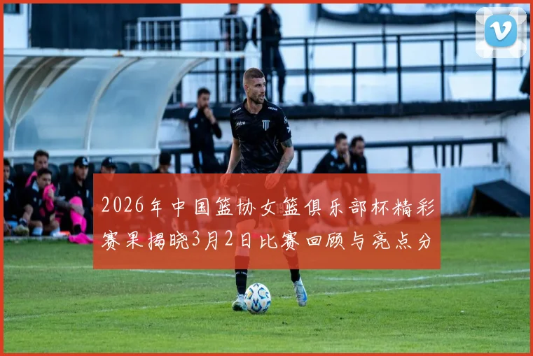 2026年中国篮协女篮俱乐部杯精彩赛果揭晓3月2日比赛回顾与亮点分析