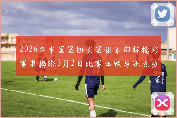 2026年中国篮协女篮俱乐部杯精彩赛果揭晓3月2日比赛回顾与亮点分析