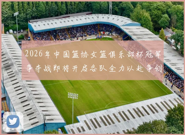2026年中国篮协女篮俱乐部杯冠军争夺战即将开启各队全力以赴争创佳绩