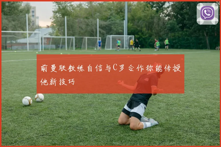 前曼联教练自信与C罗合作称能传授他新技巧