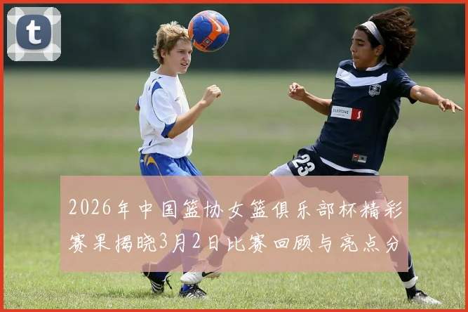 2026年中国篮协女篮俱乐部杯精彩赛果揭晓3月2日比赛回顾与亮点分析