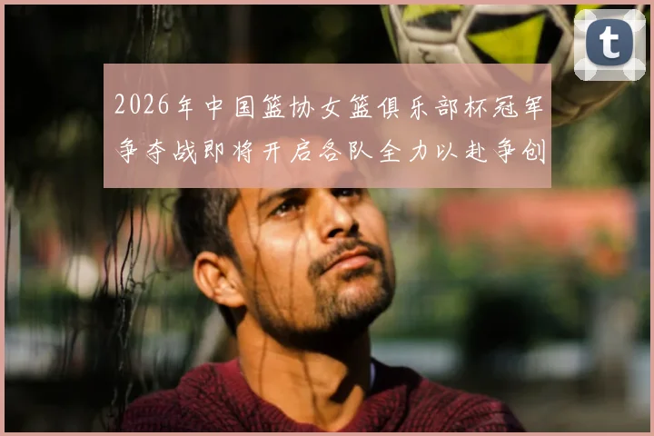 2026年中国篮协女篮俱乐部杯冠军争夺战即将开启各队全力以赴争创佳绩