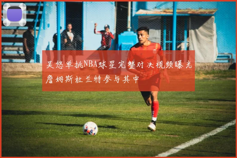 吴悠单挑NBA球星完整对决视频曝光詹姆斯杜兰特参与其中