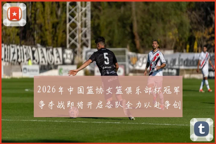 2026年中国篮协女篮俱乐部杯冠军争夺战即将开启各队全力以赴争创佳绩