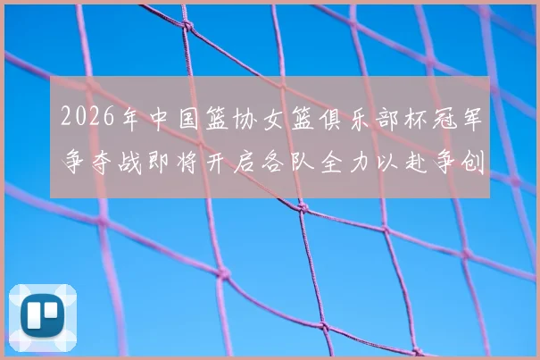 2026年中国篮协女篮俱乐部杯冠军争夺战即将开启各队全力以赴争创佳绩