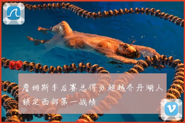 詹姆斯季后赛总得分超越乔丹湖人锁定西部第一战绩